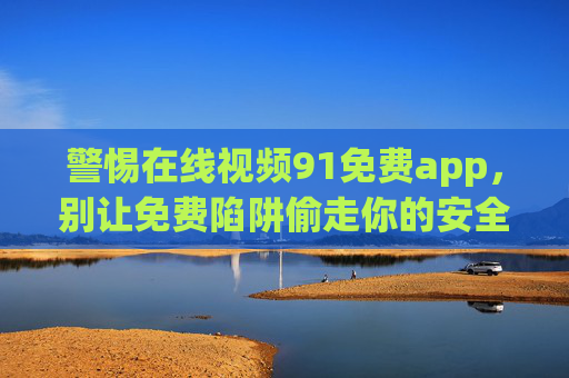 警惕在线视频91免费app,别让免费陷阱偷走你的安全与隐私,警惕91免费视频app,别让免费陷阱偷走你的安全与隐私 警惕在线视频91免费app,别让免费陷阱偷走你的安全与隐私,警惕91免费视频app,别让免费陷阱偷走你的安全与隐私