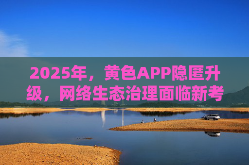 2025年,黄色APP隐匿升级,网络生态治理面临新考验,2025年黄色APP隐匿升级 网络生态治理面临新考验 2025年,黄色APP隐匿升级,网络生态治理面临新考验,2025年黄色APP隐匿升级 网络生态治理面临新考验