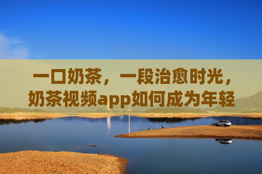 一口奶茶,一段治愈时光,奶茶视频app如何成为年轻人的精神甜味剂?奶茶视频app,年轻人的治愈甜味剂 一口奶茶,一段治愈时光,奶茶视频app如何成为年轻人的精神甜味剂?奶茶视频app,年轻人的治愈甜味剂