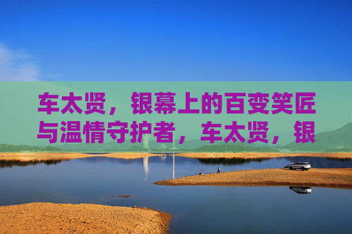 车太贤,银幕上的百变笑匠与温情守护者,车太贤,银幕百变笑匠与温情守护者 车太贤,银幕上的百变笑匠与温情守护者,车太贤,银幕百变笑匠与温情守护者