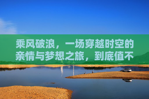 乘风破浪,一场穿越时空的亲情与梦想之旅,到底值不值得一看?穿越时空的亲情与梦想之旅 乘风破浪,一场穿越时空的亲情与梦想之旅,到底值不值得一看?穿越时空的亲情与梦想之旅