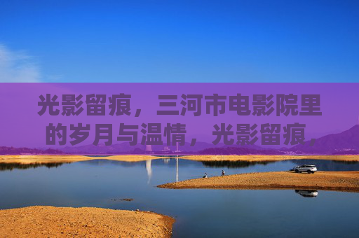 光影留痕，三河市电影院里的岁月与温情，光影留痕，三河电影院的岁月温情