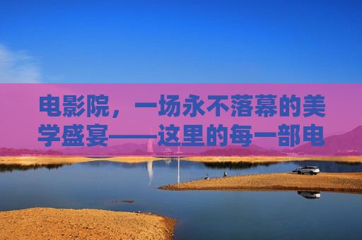 电影院,一场永不落幕的美学盛宴——这里的每一部电影,都好看得让人心动 电影院,一场永不落幕的美学盛宴——这里的每一部电影,都好看得让人心动