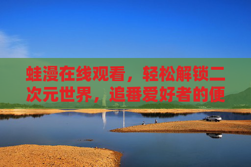 蛙漫在线观看，轻松解锁二次元世界，追番爱好者的便捷之选，蛙漫在线观看，解锁二次元，追番便捷之选