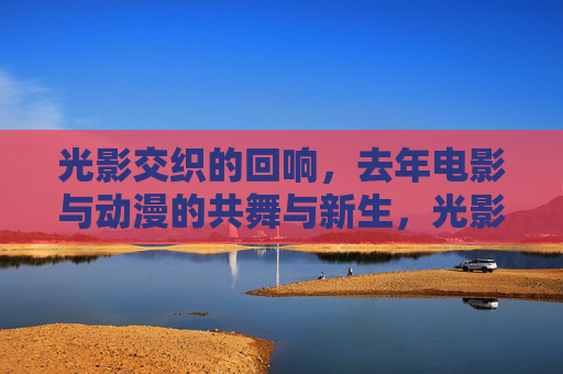 光影交织的回响,去年电影与动漫的共舞与新生,光影交织,电影与动漫的共舞新生 光影交织的回响,去年电影与动漫的共舞与新生,光影交织,电影与动漫的共舞新生