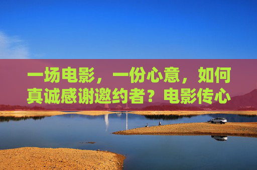 一场电影，一份心意，如何真诚感谢邀约者？电影传心意，谢意暖邀约