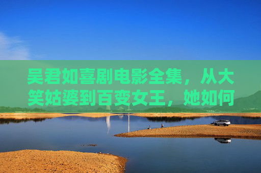 吴君如喜剧电影全集，从大笑姑婆到百变女王，她如何用笑声刻写人间烟火？吴君如，笑声刻写人间烟火——从大笑姑婆到百变女王