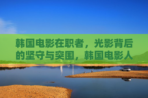 韩国电影在职者，光影背后的坚守与突围，韩国电影人，光影背后的坚守与突围