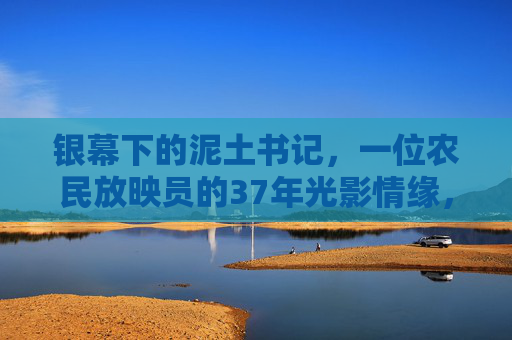 银幕下的泥土书记，一位农民放映员的37年光影情缘，银幕下的泥土书记，一位农民放映员的37年光影情缘
