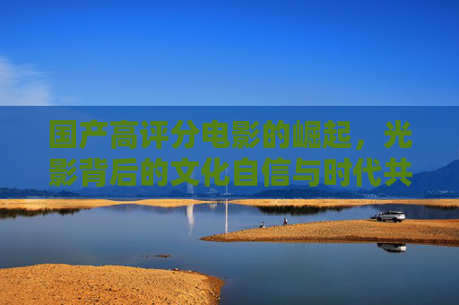 国产高评分电影的崛起，光影背后的文化自信与时代共鸣