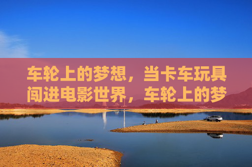 车轮上的梦想，当卡车玩具闯进电影世界，车轮上的梦想，卡车玩具闯进电影世界