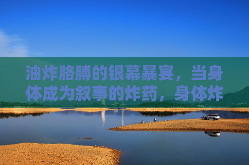 油炸胳膊的银幕暴宴，当身体成为叙事的炸药，身体炸药，银幕油炸的叙事暴宴