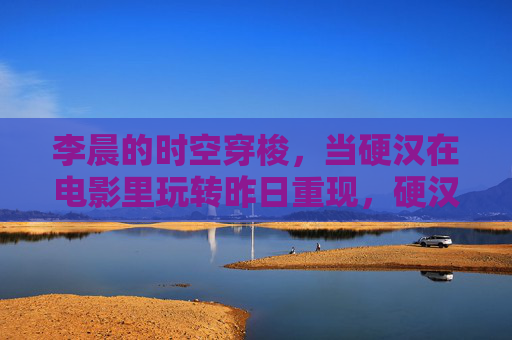 李晨的时空穿梭,当硬汉在电影里玩转昨日重现,硬汉李晨玩转时空穿梭,昨日重现 李晨的时空穿梭,当硬汉在电影里玩转昨日重现,硬汉李晨玩转时空穿梭,昨日重现