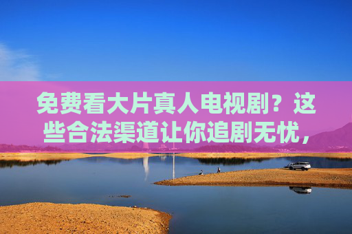 免费看大片真人电视剧?这些合法渠道让你追剧无忧,免费看大片真人电视剧?这些合法渠道让你追剧无忧 免费看大片真人电视剧?这些合法渠道让你追剧无忧,免费看大片真人电视剧?这些合法渠道让你追剧无忧