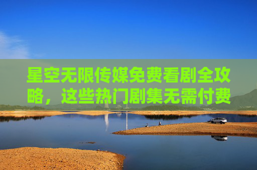 星空无限传媒免费看剧全攻略，这些热门剧集无需付费！星空无限传媒免费看剧攻略，热门剧集无需付费！