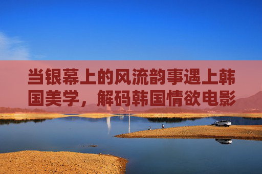 当银幕上的风流韵事遇上韩国美学,解码韩国情欲电影的资源密码与人文肌理,韩国情欲电影的美学解码,资源密码与人文肌理 当银幕上的风流韵事遇上韩国美学,解码韩国情欲电影的资源密码与人文肌理,韩国情欲电影的美学解码,资源密码与人文肌理
