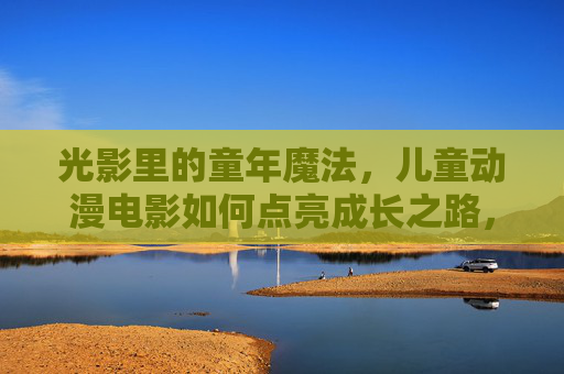 光影里的童年魔法,儿童动漫电影如何点亮成长之路,光影魔法,儿童动漫电影点亮成长之路 光影里的童年魔法,儿童动漫电影如何点亮成长之路,光影魔法,儿童动漫电影点亮成长之路