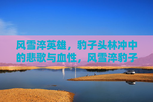 风雪淬英雄,豹子头林冲中的悲歌与血性,风雪淬豹子头,林冲的悲歌与血性 风雪淬英雄,豹子头林冲中的悲歌与血性,风雪淬豹子头,林冲的悲歌与血性