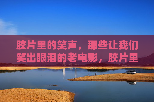 胶片里的笑声,那些让我们笑出眼泪的老电影,胶片里的笑泪老电影 胶片里的笑声,那些让我们笑出眼泪的老电影,胶片里的笑泪老电影
