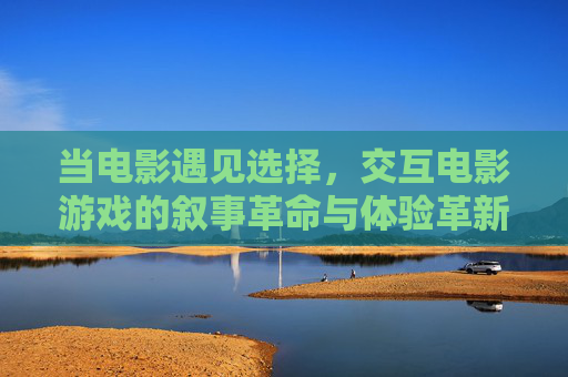 当电影遇见选择,交互电影游戏的叙事革命与体验革新,交互电影游戏,选择驱动的叙事革命与体验革新 当电影遇见选择,交互电影游戏的叙事革命与体验革新,交互电影游戏,选择驱动的叙事革命与体验革新