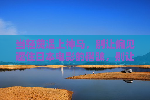 当轻蔑遇上神马,别让偏见遮住日本电影的褶皱,别让偏见遮住日本电影的褶皱 当轻蔑遇上神马,别让偏见遮住日本电影的褶皱,别让偏见遮住日本电影的褶皱