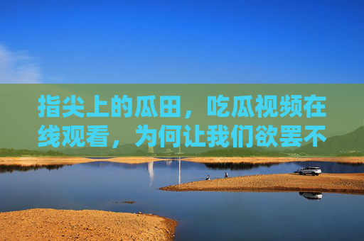 指尖上的瓜田,吃瓜视频在线观看,为何让我们欲罢不能?指尖瓜田,吃瓜视频为何让人欲罢不能? 指尖上的瓜田,吃瓜视频在线观看,为何让我们欲罢不能?指尖瓜田,吃瓜视频为何让人欲罢不能?