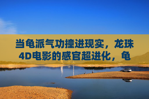当龟派气功撞进现实,龙珠4D电影的感官超进化,龟派气功撞进现实,龙珠4D电影的感官超进化 当龟派气功撞进现实,龙珠4D电影的感官超进化,龟派气功撞进现实,龙珠4D电影的感官超进化