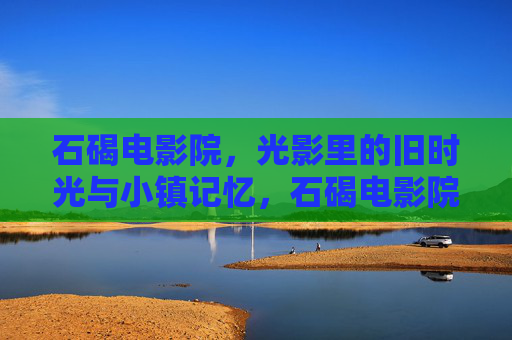 石碣电影院,光影里的旧时光与小镇记忆,石碣电影院,光影里的旧时光与小镇记忆 石碣电影院,光影里的旧时光与小镇记忆,石碣电影院,光影里的旧时光与小镇记忆