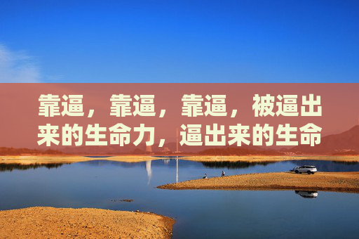 靠逼,靠逼,靠逼,被逼出来的生命力,逼出来的生命力 靠逼,靠逼,靠逼,被逼出来的生命力,逼出来的生命力