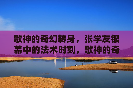 歌神的奇幻转身,张学友银幕中的法术时刻,歌神的奇幻法术银幕时刻 歌神的奇幻转身,张学友银幕中的法术时刻,歌神的奇幻法术银幕时刻