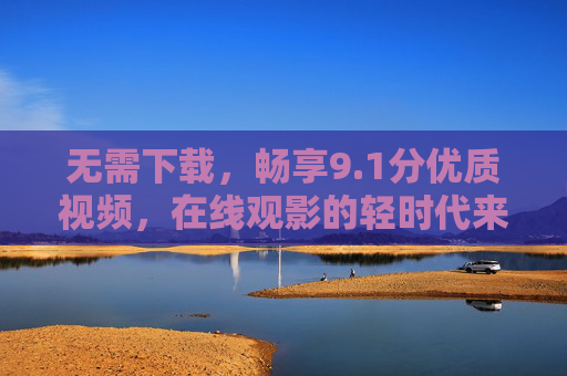 无需下载,畅享9.1分优质视频,在线观影的轻时代来临,轻时代,无需下载,畅享9.1分优质在线观影 无需下载,畅享9.1分优质视频,在线观影的轻时代来临,轻时代,无需下载,畅享9.1分优质在线观影