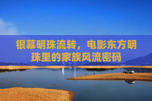 银幕明珠流转,电影东方明珠里的家族风流密码 银幕明珠流转,电影东方明珠里的家族风流密码