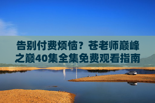 告别付费烦恼?苍老师巅峰之巅40集全集免费观看指南,这些合规渠道别错过!苍老师巅峰之巅40集全集免费观看指南,合规渠道别错过 告别付费烦恼?苍老师巅峰之巅40集全集免费观看指南,这些合规渠道别错过!苍老师巅峰之巅40集全集免费观看指南,合规渠道别错过