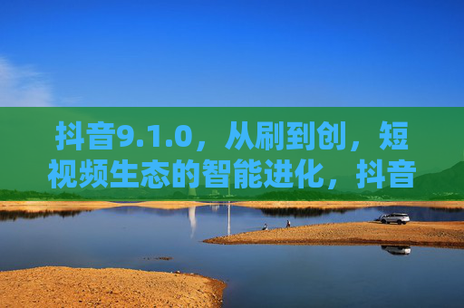 抖音9.1.0,从刷到创,短视频生态的智能进化,抖音9.1.0,从刷到创,短视频生态的智能进化 抖音9.1.0,从刷到创,短视频生态的智能进化,抖音9.1.0,从刷到创,短视频生态的智能进化