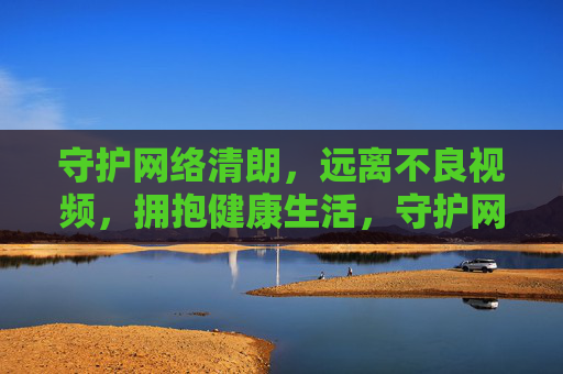 守护网络清朗,远离不良视频,拥抱健康生活,守护网络清朗,远离不良视频,拥抱健康生活 守护网络清朗,远离不良视频,拥抱健康生活,守护网络清朗,远离不良视频,拥抱健康生活