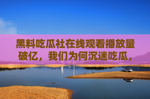 黑料吃瓜社在线观看播放量破亿,我们为何沉迷吃瓜,又该警惕什么?黑料吃瓜社播放量破亿,为何沉迷吃瓜,又该警惕什么? 黑料吃瓜社在线观看播放量破亿,我们为何沉迷吃瓜,又该警惕什么?黑料吃瓜社播放量破亿,为何沉迷吃瓜,又该警惕什么?