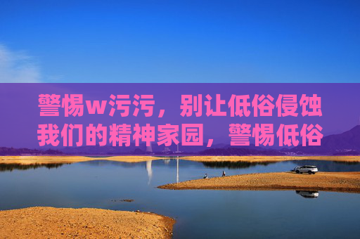 警惕w污污,别让低俗侵蚀我们的精神家园,警惕低俗侵蚀,守护精神家园 警惕w污污,别让低俗侵蚀我们的精神家园,警惕低俗侵蚀,守护精神家园