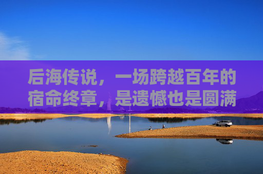 后海传说,一场跨越百年的宿命终章,是遗憾也是圆满,后海传说,宿命终章的遗憾圆满 后海传说,一场跨越百年的宿命终章,是遗憾也是圆满,后海传说,宿命终章的遗憾圆满