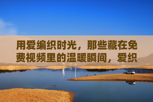 用爱编织时光,那些藏在免费视频里的温暖瞬间,爱织时光,藏在免费视频里的温暖 用爱编织时光,那些藏在免费视频里的温暖瞬间,爱织时光,藏在免费视频里的温暖