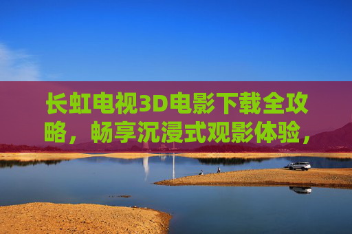 长虹电视3D电影下载全攻略,畅享沉浸式观影体验,长虹电视3D电影下载全攻略,畅享沉浸式观影体验 长虹电视3D电影下载全攻略,畅享沉浸式观影体验,长虹电视3D电影下载全攻略,畅享沉浸式观影体验