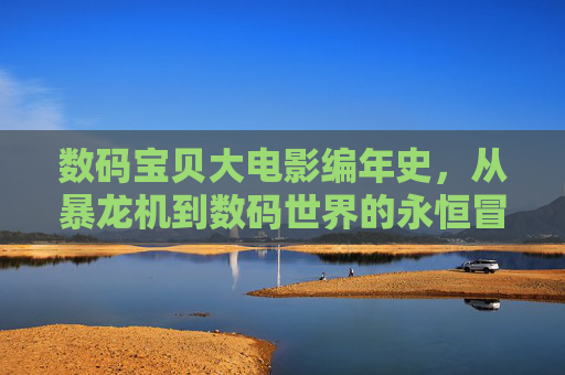 数码宝贝大电影编年史,从暴龙机到数码世界的永恒冒险 数码宝贝大电影编年史,从暴龙机到数码世界的永恒冒险