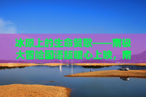 冰原上的生命赞歌——南极大冒险国语版暖心上映,南极大冒险,冰原上的生命赞歌暖心上映 冰原上的生命赞歌——南极大冒险国语版暖心上映,南极大冒险,冰原上的生命赞歌暖心上映
