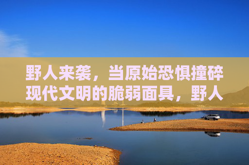 野人来袭,当原始恐惧撞碎现代文明的脆弱面具,野人来袭,原始恐惧撞碎现代文明的脆弱面具 野人来袭,当原始恐惧撞碎现代文明的脆弱面具,野人来袭,原始恐惧撞碎现代文明的脆弱面具