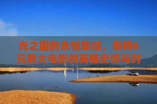光之国的永恒集结,奥特6兄弟大电影的英雄史诗与时代回响 光之国的永恒集结,奥特6兄弟大电影的英雄史诗与时代回响