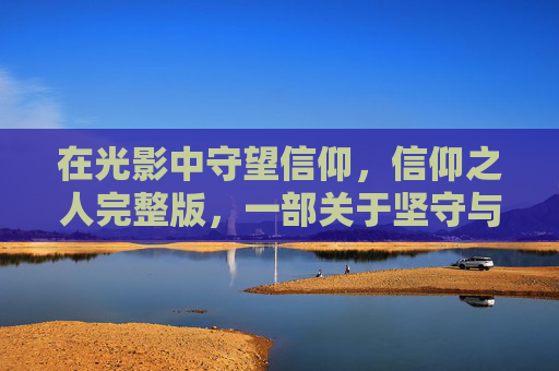 在光影中守望信仰,信仰之人完整版,一部关于坚守与救赎的史诗,光影信仰史诗,坚守与救赎 在光影中守望信仰,信仰之人完整版,一部关于坚守与救赎的史诗,光影信仰史诗,坚守与救赎