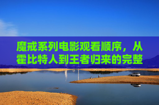 魔戒系列电影观看顺序,从霍比特人到王者归来的完整指南,魔戒系列电影完整观看顺序,从霍比特人到王者归来指南 魔戒系列电影观看顺序,从霍比特人到王者归来的完整指南,魔戒系列电影完整观看顺序,从霍比特人到王者归来指南