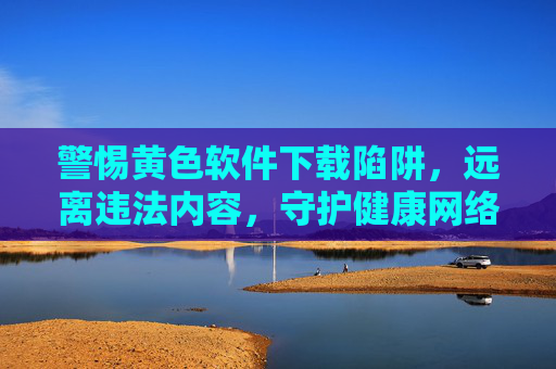 警惕黄色软件下载陷阱,远离违法内容,守护健康网络生活,警惕黄色软件下载陷阱,守护健康网络生活 警惕黄色软件下载陷阱,远离违法内容,守护健康网络生活,警惕黄色软件下载陷阱,守护健康网络生活
