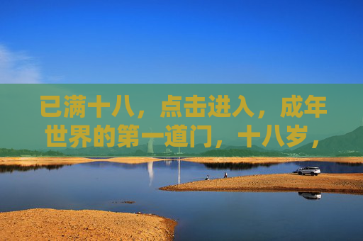 已满十八,点击进入,成年世界的第一道门,十八岁,推开成年世界的大门 已满十八,点击进入,成年世界的第一道门,十八岁,推开成年世界的大门
