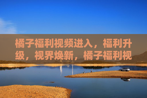 橘子福利视频进入,福利升级,视界焕新,橘子福利视频升级,视界焕新 橘子福利视频进入,福利升级,视界焕新,橘子福利视频升级,视界焕新