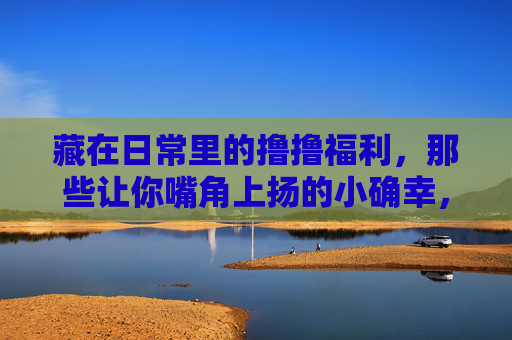 藏在日常里的撸撸福利,那些让你嘴角上扬的小确幸,藏在日常的福利,嘴角上扬的小确幸 藏在日常里的撸撸福利,那些让你嘴角上扬的小确幸,藏在日常的福利,嘴角上扬的小确幸